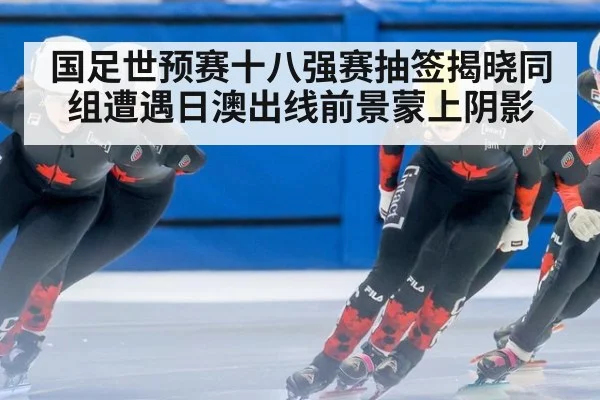 国足世预赛十八强赛抽签揭晓同组遭遇日澳出线前景蒙上阴影