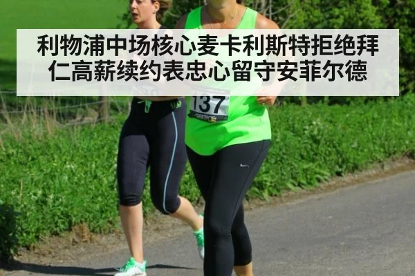 利物浦中场核心麦卡利斯特拒绝拜仁高薪续约表忠心留守安菲尔德