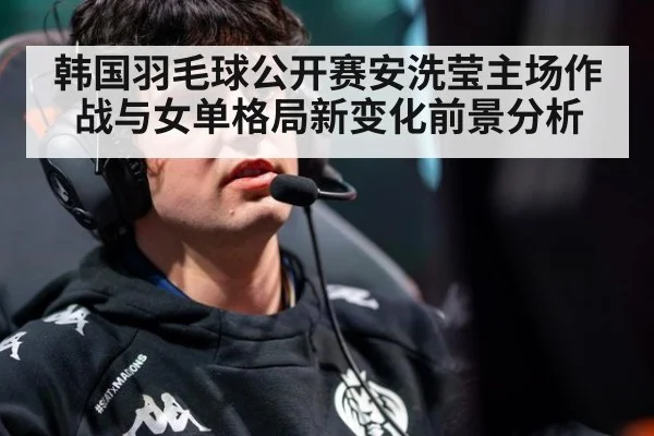 韩国羽毛球公开赛安洗莹主场作战与女单格局新变化前景分析